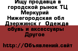 Ищу продавца в городской рынок ТЦ Меркурий. - Нижегородская обл., Дзержинск г. Одежда, обувь и аксессуары » Другое   